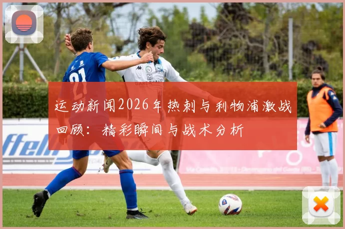 运动新闻2026年热刺与利物浦激战回顾：精彩瞬间与战术分析