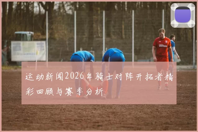 运动新闻2026年骑士对阵开拓者精彩回顾与赛季分析